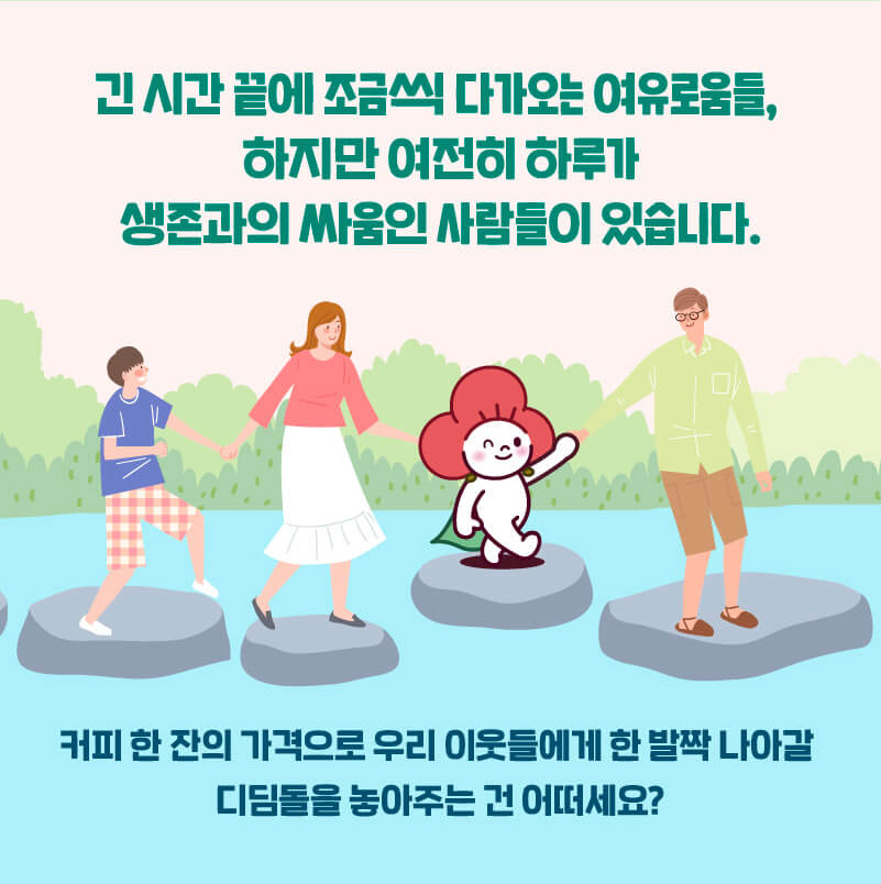 긴 시간 끝에 조금씩 다가오는 여유로움들, 하지만 여전히 하루가 생존과의 싸움인 사람들이 있습니다. 커피 한 잔의 가격으로 우리 이웃들어게 한 발짝 나아갈 디딤돌을 놓아주는 건 어떠세요?