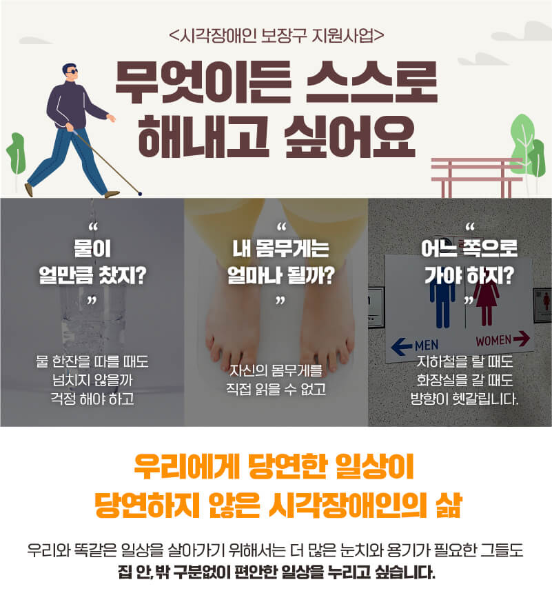 시각장애인 보장도구 지원사업 무엇이든 스스로 해내고 싶어요 물이 얼만큼 찼지? 물 한잔을 따를 때도 넘치지 않을까 걱정해야하고 내 몸무게는 얼마나 될까? 자신의 몸무게를 직접 읽을 수 없고 어느 쪽으로 가야하지? 지하철을 탈 때도 화장실을 갈 때도 방향이 헷갈립니다.  우리에게 당연한 일상이 당연하지 않은 시각장애인의 삶 우리와 똑같은 일상을 살아가기 위해서는 더 많은 눈치와 용기가 필요한 그들도 집안밖 구분없이 편안한 일상을 누리고 싶습니다.