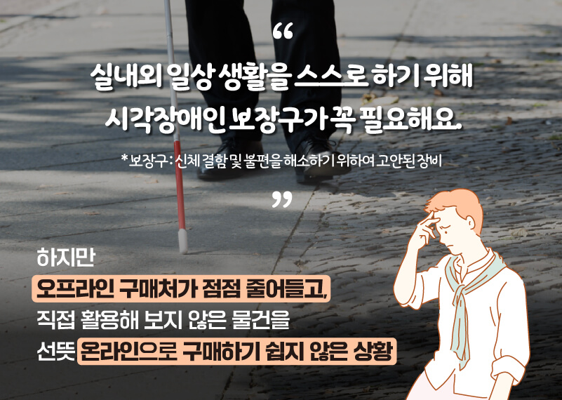 실내외 일상생활을 스스로하기위해 시각장애인보장도구가꼭필요해요 *보장도구: 신체 결함 및 불편을 해소하기 위하여 고안된 장비 하지만 오프라인 구매처가 점점 줄어들고, 직접 활용해보지 않은 물건을 선뜻 온라인으로 구매하기 쉽지 않은 상황