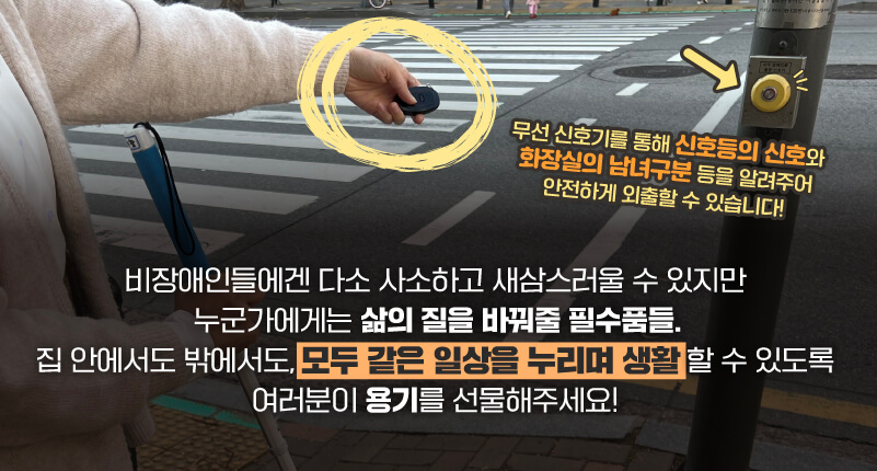 무선 신호기를 통해 신호등의 신호와 화장실의 남녀구분 등을 알려주어 안전하게 외출할 수 있습니다! 비장애인들에겐 다소 사소하고 새삼스러울 수 있지만 누군가에게는 삶의 질을 바꿔줄 필수품들. 집 안에서도 밖에서도 모두 같은 일상을 누리며 생활할 수 있도록 여러분이 용기를 선물해주세요!