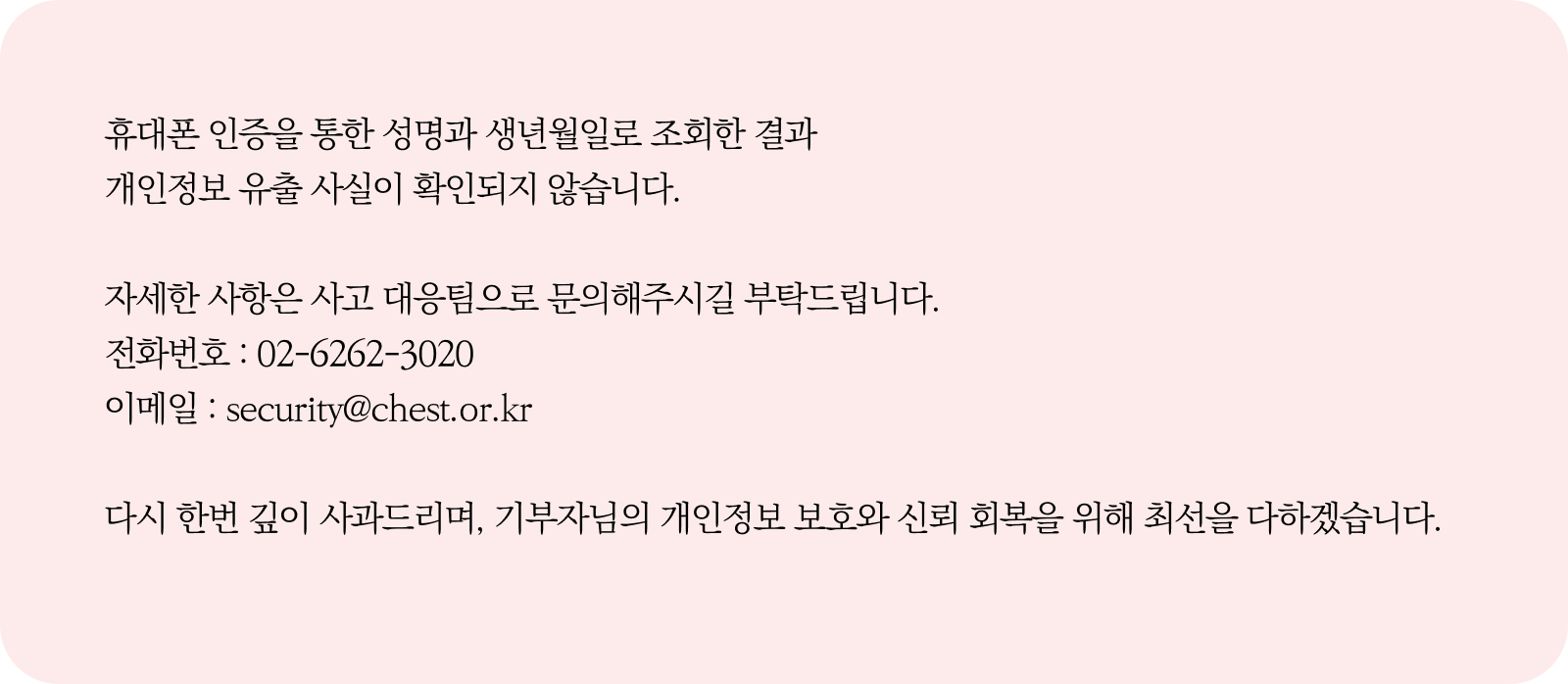 
                    휴대폰 인증을 통한 성명과 생년월일로 유출 건을 조회한 결과
                    개인정보 유출 사실이 확인되지 않습니다.

                    자세한 사항은 사고 대응팀으로 문의해주시길 부탁드립니다.
                    전화번호 : 02-6262-3020
                    이메일 : security@chest.or.kr

                    다시 한번 깊이 사과드리며, 기부자님의 개인정보 보호와 신뢰 회복을 위해 최선을 다하겠습니다.
                