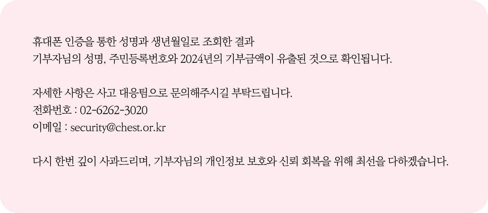 
                휴대폰 인증을 통한 성명과 생년월일로 유출 건을 조회한 결과
                기부자님의 성명, 주민등록번호와 2024년의 기부금액이 유출된 것으로 확인됩니다.
                
                자세한 사항은 사고 대응팀으로 문의해주시길 부탁드립니다.
                전화번호 : 02-6262-3020
                이메일 : security@chest.or.kr
                
                다시 한번 깊이 사과드리며, 기부자님의 개인정보 보호와 신뢰 회복을 위해 최선을 다하겠습니다.                
                